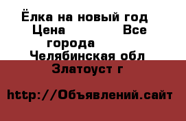 Ёлка на новый год › Цена ­ 30 000 - Все города  »    . Челябинская обл.,Златоуст г.